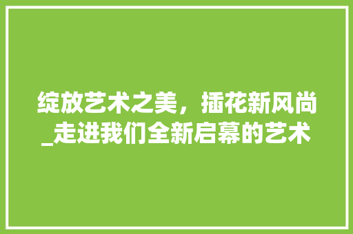 绽放艺术之美，插花新风尚_走进我们全新启幕的艺术插花空间