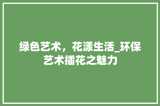 绿色艺术，花漾生活_环保艺术插花之魅力