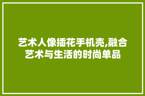艺术人像插花手机壳,融合艺术与生活的时尚单品