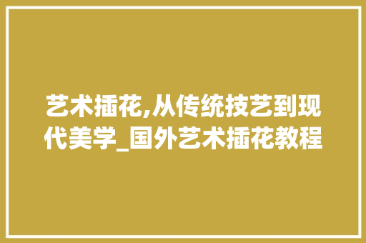 艺术插花,从传统技艺到现代美学_国外艺术插花教程解读