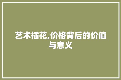 艺术插花,价格背后的价值与意义
