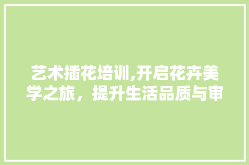 艺术插花培训,开启花卉美学之旅，提升生活品质与审美素养