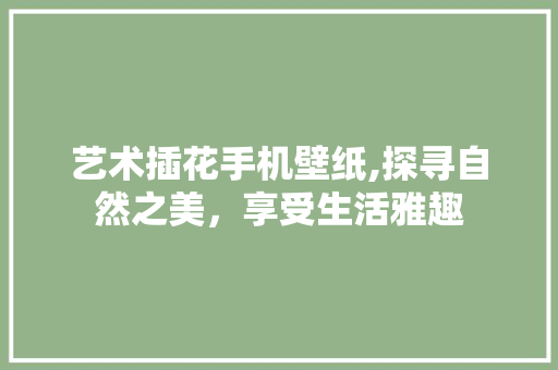 艺术插花手机壁纸,探寻自然之美，享受生活雅趣