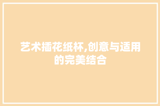艺术插花纸杯,创意与适用的完美结合