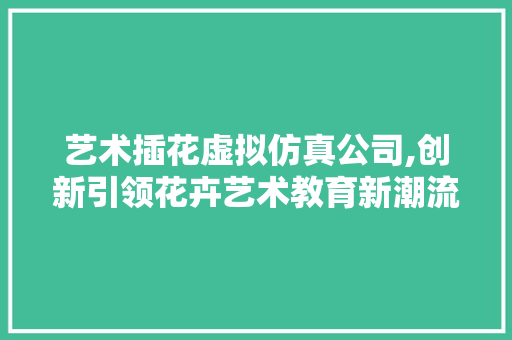 艺术插花虚拟仿真公司,创新引领花卉艺术教育新潮流 农业常识