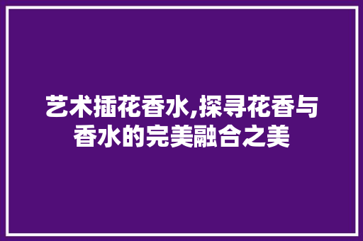 艺术插花香水,探寻花香与香水的完美融合之美 种植技巧
