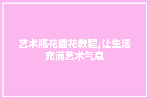艺术瓶花插花教程,让生活充满艺术气息