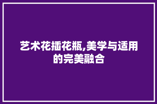 艺术花插花瓶,美学与适用的完美融合