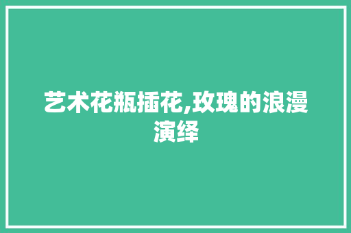 艺术花瓶插花,玫瑰的浪漫演绎