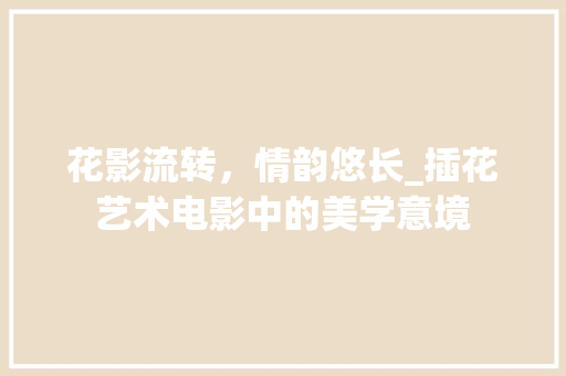 花影流转，情韵悠长_插花艺术电影中的美学意境