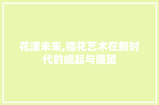 花漾未来,插花艺术在新时代的崛起与展望