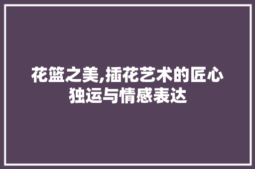 花篮之美,插花艺术的匠心独运与情感表达