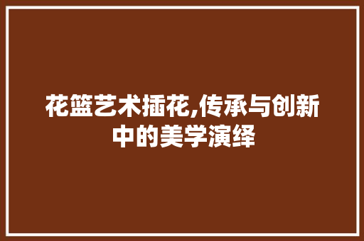 花篮艺术插花,传承与创新中的美学演绎