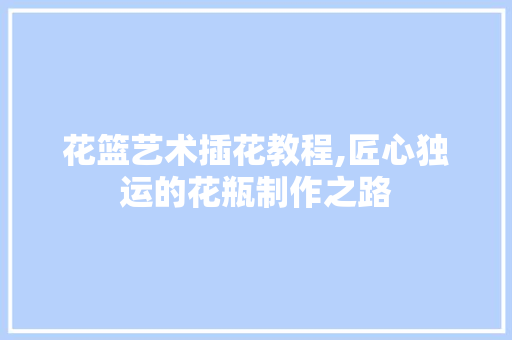 花篮艺术插花教程,匠心独运的花瓶制作之路