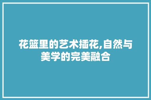 花篮里的艺术插花,自然与美学的完美融合