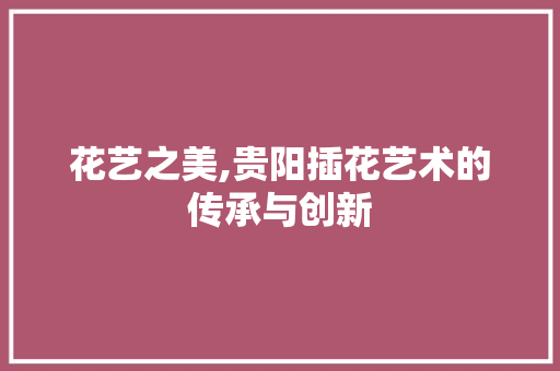 花艺之美,贵阳插花艺术的传承与创新 花朵知识