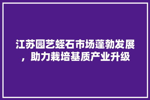 江苏园艺蛭石市场蓬勃发展，助力栽培基质产业升级