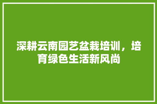 深耕云南园艺盆栽培训，培育绿色生活新风尚