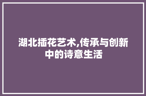 湖北插花艺术,传承与创新中的诗意生活