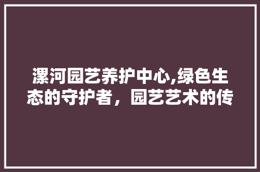 漯河园艺养护中心,绿色生态的守护者，园艺艺术的传承者