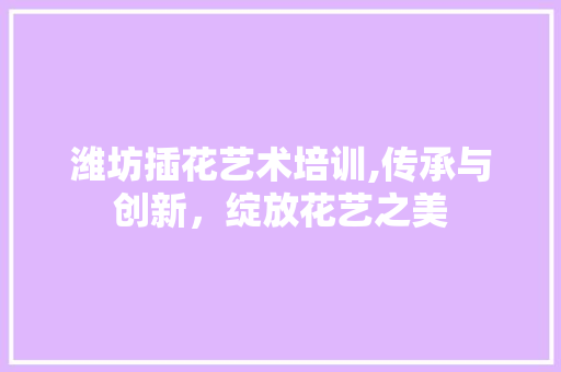 潍坊插花艺术培训,传承与创新，绽放花艺之美