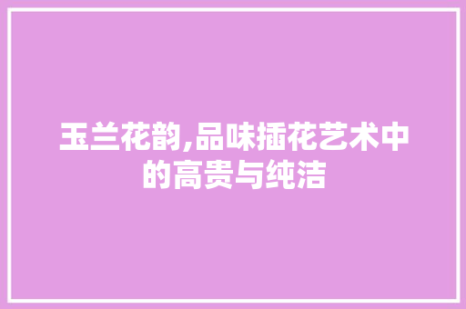 玉兰花韵,品味插花艺术中的高贵与纯洁