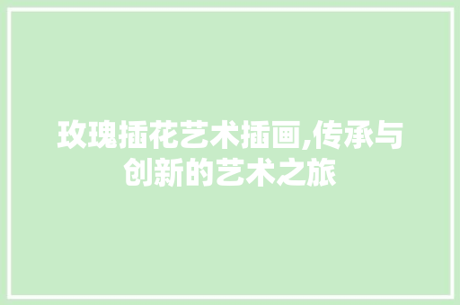 玫瑰插花艺术插画,传承与创新的艺术之旅 土壤施肥