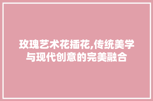 玫瑰艺术花插花,传统美学与现代创意的完美融合