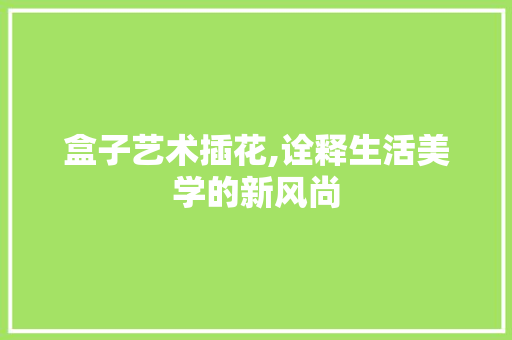 盒子艺术插花,诠释生活美学的新风尚