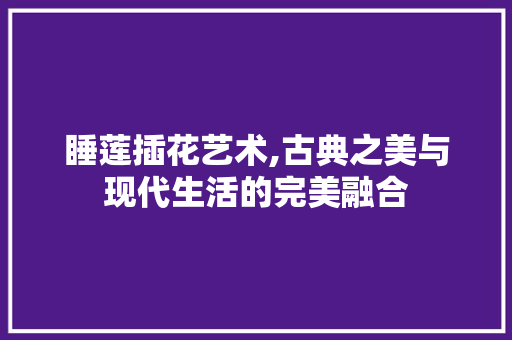 睡莲插花艺术,古典之美与现代生活的完美融合 花朵知识 睡莲插花艺术,古典之美与现代生活的完美融合 花朵知识