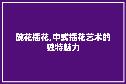 碗花插花,中式插花艺术的独特魅力 植物种类