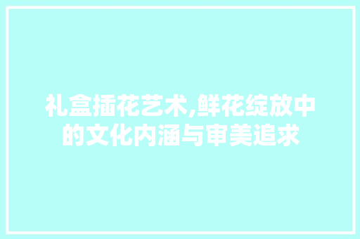 礼盒插花艺术,鲜花绽放中的文化内涵与审美追求 番茄病虫害防治