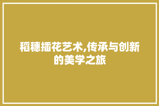 稻穗插花艺术,传承与创新的美学之旅