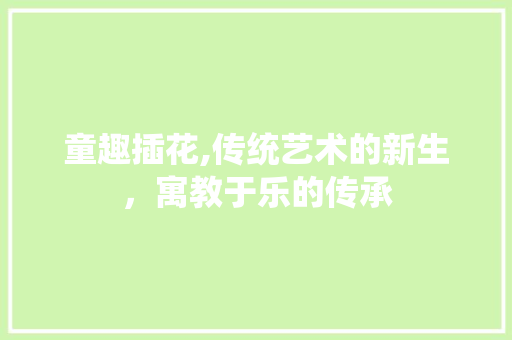 童趣插花,传统艺术的新生，寓教于乐的传承