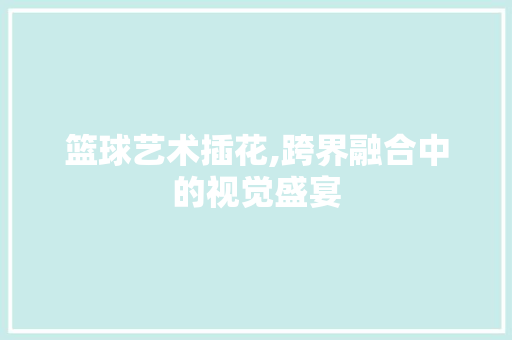 篮球艺术插花,跨界融合中的视觉盛宴