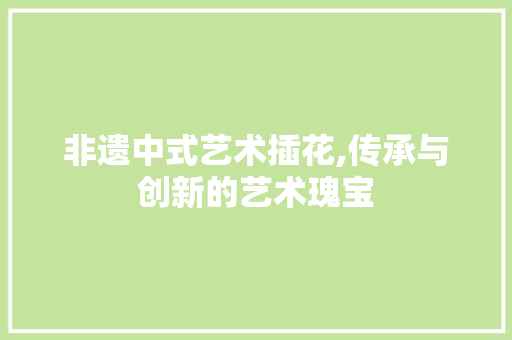 非遗中式艺术插花,传承与创新的艺术瑰宝
