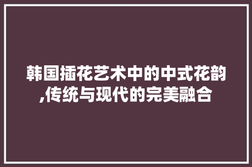韩国插花艺术中的中式花韵,传统与现代的完美融合