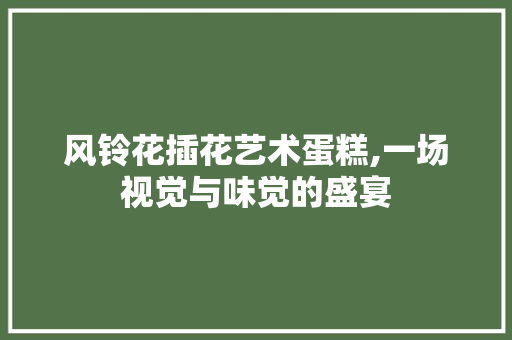 风铃花插花艺术蛋糕,一场视觉与味觉的盛宴