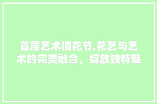 首届艺术插花节,花艺与艺术的完美融合，绽放独特魅力