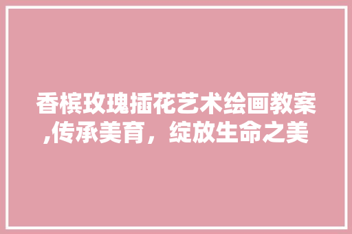 香槟玫瑰插花艺术绘画教案,传承美育，绽放生命之美