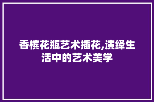 香槟花瓶艺术插花,演绎生活中的艺术美学