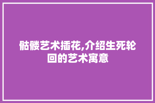 骷髅艺术插花,介绍生死轮回的艺术寓意