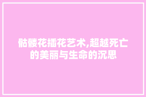 骷髅花插花艺术,超越死亡的美丽与生命的沉思 花朵知识
