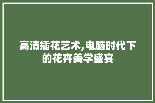 高清插花艺术,电脑时代下的花卉美学盛宴