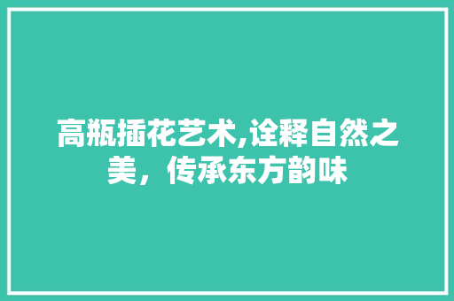 高瓶插花艺术,诠释自然之美，传承东方韵味