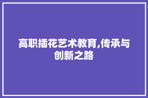 高职插花艺术教育,传承与创新之路 土壤施肥 高职插花艺术教育,传承与创新之路 土壤施肥