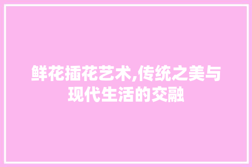鲜花插花艺术,传统之美与现代生活的交融 农业常识