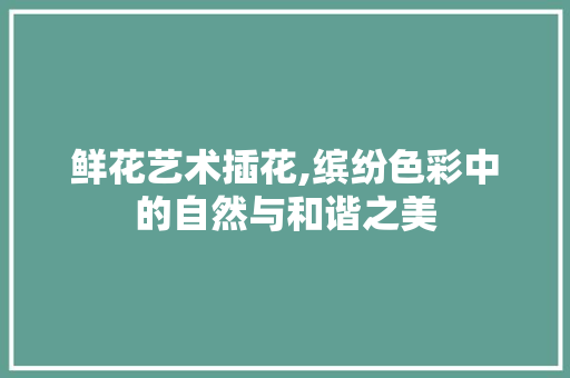 鲜花艺术插花,缤纷色彩中的自然与和谐之美