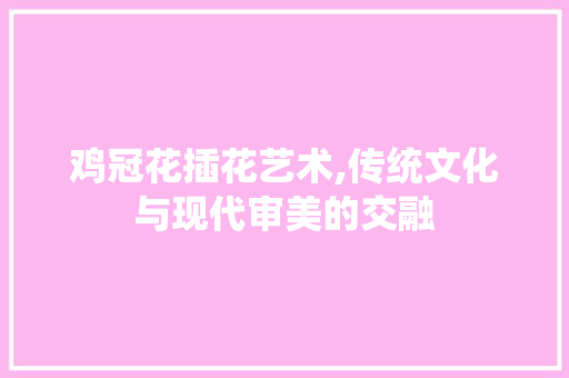 鸡冠花插花艺术,传统文化与现代审美的交融