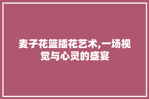 麦子花篮插花艺术,一场视觉与心灵的盛宴